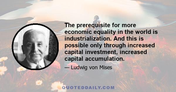 The prerequisite for more economic equality in the world is industrialization. And this is possible only through increased capital investment, increased capital accumulation.