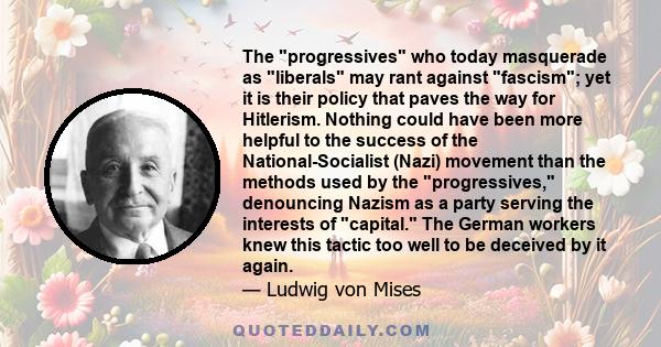 The progressives who today masquerade as liberals may rant against fascism; yet it is their policy that paves the way for Hitlerism. Nothing could have been more helpful to the success of the National-Socialist (Nazi)