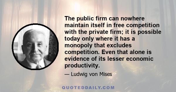 The public firm can nowhere maintain itself in free competition with the private firm; it is possible today only where it has a monopoly that excludes competition. Even that alone is evidence of its lesser economic