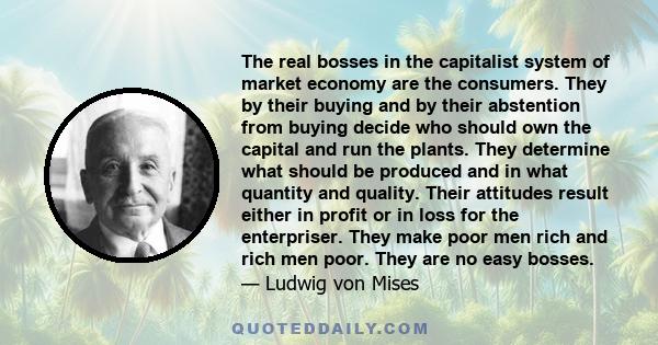 The real bosses in the capitalist system of market economy are the consumers. They by their buying and by their abstention from buying decide who should own the capital and run the plants. They determine what should be