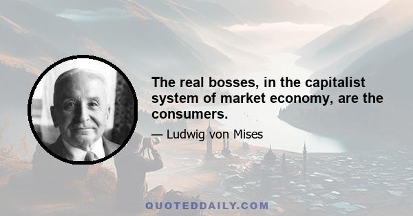 The real bosses, in the capitalist system of market economy, are the consumers.