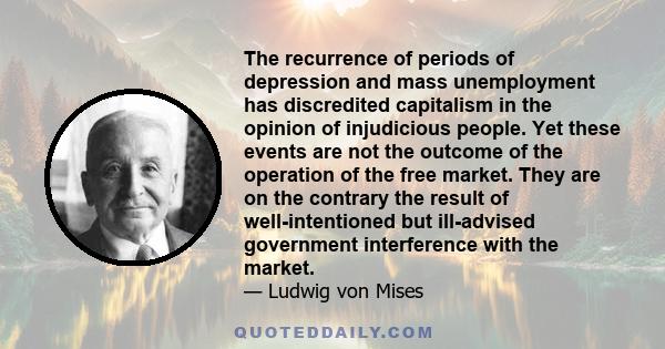 The recurrence of periods of depression and mass unemployment has discredited capitalism in the opinion of injudicious people. Yet these events are not the outcome of the operation of the free market. They are on the