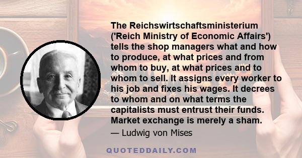 The Reichswirtschaftsministerium ('Reich Ministry of Economic Affairs') tells the shop managers what and how to produce, at what prices and from whom to buy, at what prices and to whom to sell. It assigns every worker