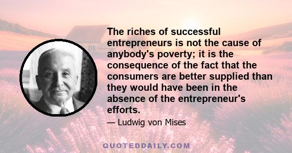 The riches of successful entrepreneurs is not the cause of anybody's poverty; it is the consequence of the fact that the consumers are better supplied than they would have been in the absence of the entrepreneur's