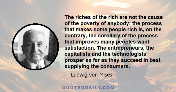 The riches of the rich are not the cause of the poverty of anybody; the process that makes some people rich is, on the contrary, the corollary of the process that improves many peoples want satisfaction. The