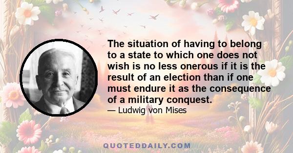 The situation of having to belong to a state to which one does not wish is no less onerous if it is the result of an election than if one must endure it as the consequence of a military conquest.