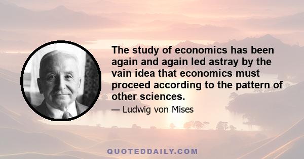 The study of economics has been again and again led astray by the vain idea that economics must proceed according to the pattern of other sciences.