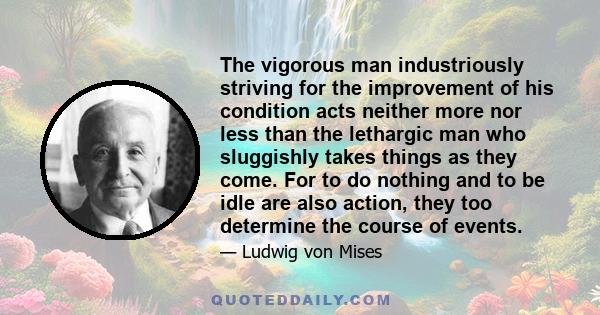 The vigorous man industriously striving for the improvement of his condition acts neither more nor less than the lethargic man who sluggishly takes things as they come. For to do nothing and to be idle are also action,