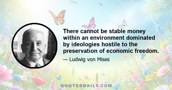 There cannot be stable money within an environment dominated by ideologies hostile to the preservation of economic freedom.