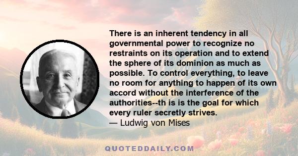 There is an inherent tendency in all governmental power to recognize no restraints on its operation and to extend the sphere of its dominion as much as possible. To control everything, to leave no room for anything to