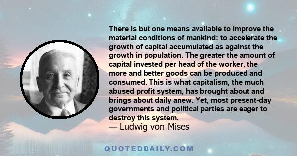 There is but one means available to improve the material conditions of mankind: to accelerate the growth of capital accumulated as against the growth in population. The greater the amount of capital invested per head of 