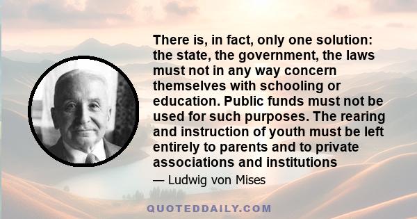 There is, in fact, only one solution: the state, the government, the laws must not in any way concern themselves with schooling or education. Public funds must not be used for such purposes. The rearing and instruction