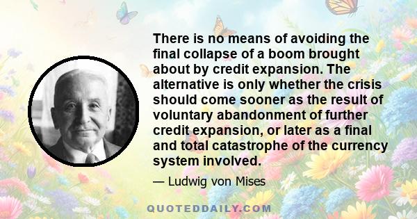 There is no means of avoiding the final collapse of a boom brought about by credit expansion. The alternative is only whether the crisis should come sooner as the result of voluntary abandonment of further credit