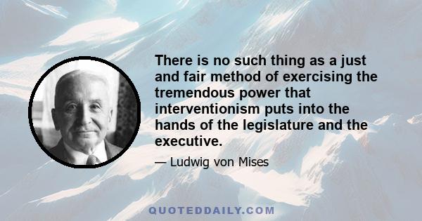 There is no such thing as a just and fair method of exercising the tremendous power that interventionism puts into the hands of the legislature and the executive.