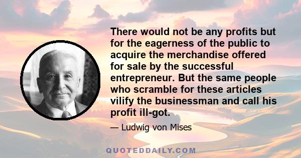 There would not be any profits but for the eagerness of the public to acquire the merchandise offered for sale by the successful entrepreneur. But the same people who scramble for these articles vilify the businessman