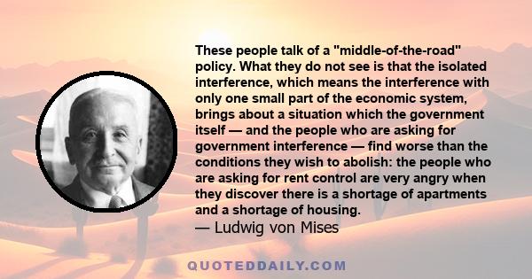 These people talk of a middle-of-the-road policy. What they do not see is that the isolated interference, which means the interference with only one small part of the economic system, brings about a situation which the