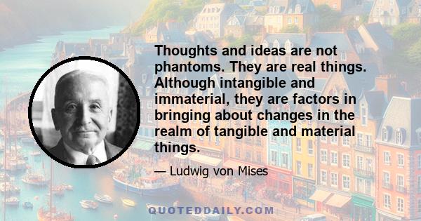 Thoughts and ideas are not phantoms. They are real things. Although intangible and immaterial, they are factors in bringing about changes in the realm of tangible and material things.