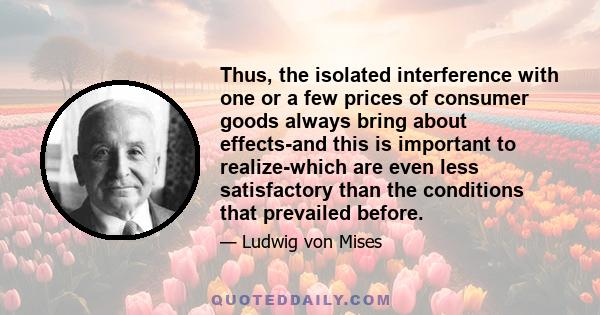 Thus, the isolated interference with one or a few prices of consumer goods always bring about effects-and this is important to realize-which are even less satisfactory than the conditions that prevailed before.