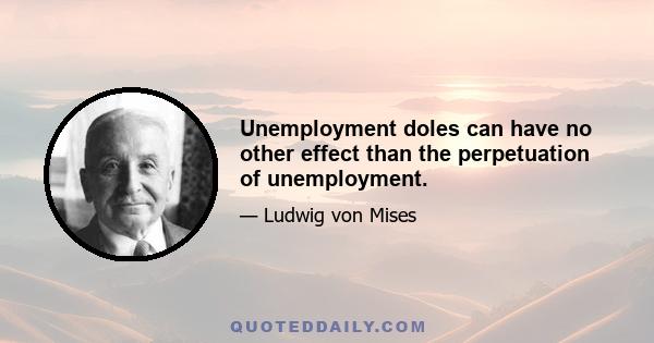 Unemployment doles can have no other effect than the perpetuation of unemployment.