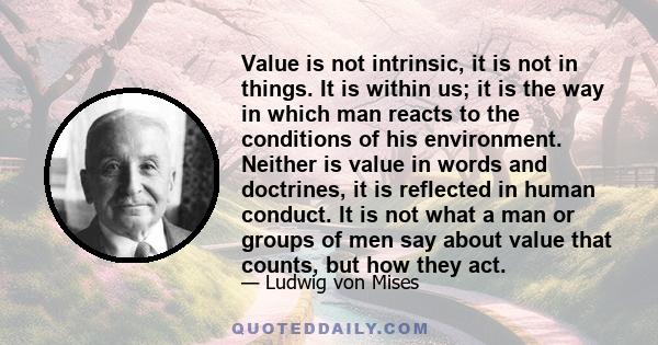 Value is not intrinsic, it is not in things. It is within us; it is the way in which man reacts to the conditions of his environment. Neither is value in words and doctrines, it is reflected in human conduct. It is not