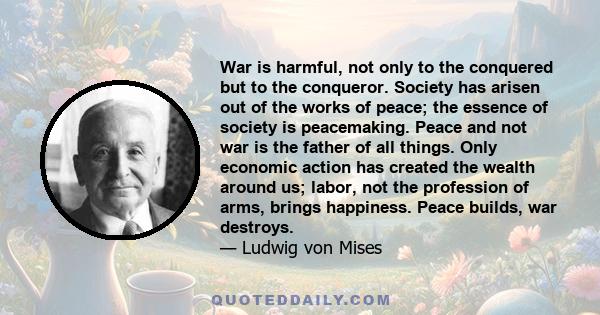 War is harmful, not only to the conquered but to the conqueror. Society has arisen out of the works of peace; the essence of society is peacemaking. Peace and not war is the father of all things. Only economic action