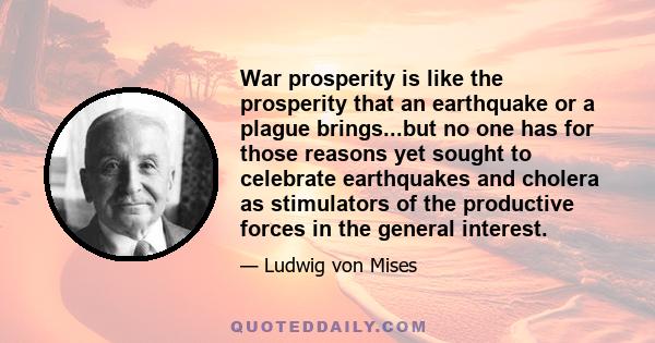 War prosperity is like the prosperity that an earthquake or a plague brings...but no one has for those reasons yet sought to celebrate earthquakes and cholera as stimulators of the productive forces in the general