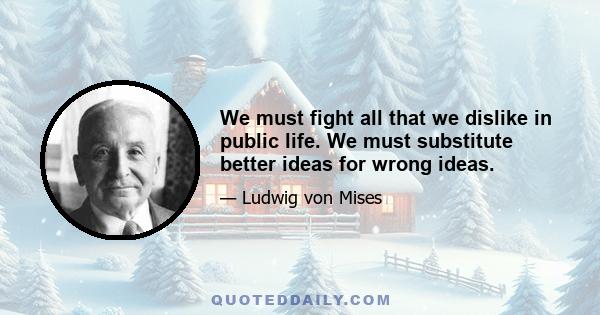 We must fight all that we dislike in public life. We must substitute better ideas for wrong ideas.