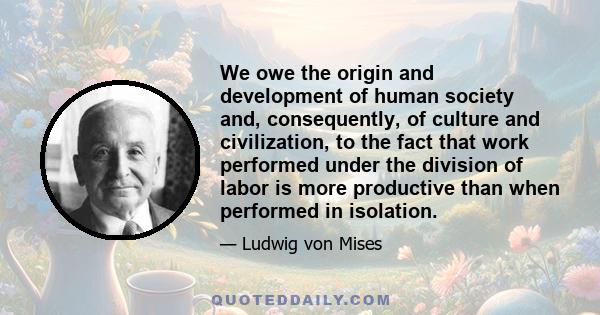 We owe the origin and development of human society and, consequently, of culture and civilization, to the fact that work performed under the division of labor is more productive than when performed in isolation.