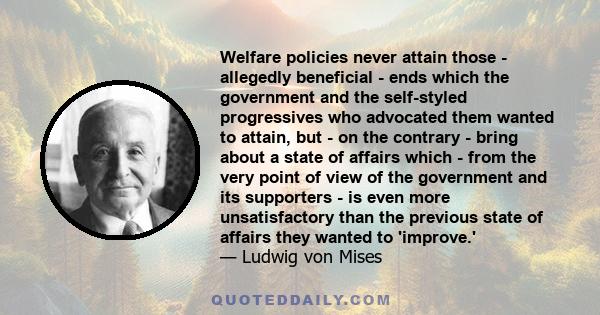 Welfare policies never attain those - allegedly beneficial - ends which the government and the self-styled progressives who advocated them wanted to attain, but - on the contrary - bring about a state of affairs which - 