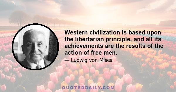 Western civilization is based upon the libertarian principle, and all its achievements are the results of the action of free men.