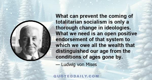 What can prevent the coming of totalitarian socialism is only a thorough change in ideologies. What we need is an open positive endorsement of that system to which we owe all the wealth that distinguished our age from