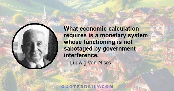 What economic calculation requires is a monetary system whose functioning is not sabotaged by government interference.