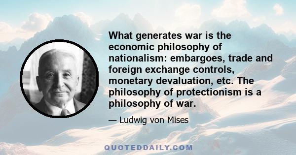 What generates war is the economic philosophy of nationalism: embargoes, trade and foreign exchange controls, monetary devaluation, etc. The philosophy of protectionism is a philosophy of war.