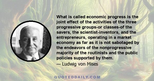 What is called economic progress is the joint effect of the activities of the three progressive groups-or classes-of the savers, the scientist-inventors, and the entrepreneurs, operating in a market economy as far as it 