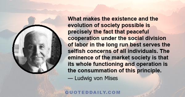 What makes the existence and the evolution of society possible is precisely the fact that peaceful cooperation under the social division of labor in the long run best serves the selfish concerns of all individuals. The