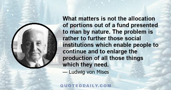 What matters is not the allocation of portions out of a fund presented to man by nature. The problem is rather to further those social institutions which enable people to continue and to enlarge the production of all