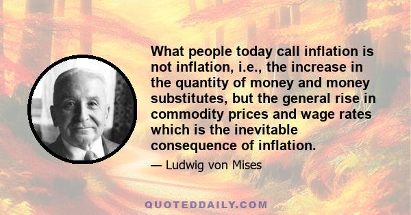 What people today call inflation is not inflation, i.e., the increase in the quantity of money and money substitutes, but the general rise in commodity prices and wage rates which is the inevitable consequence of