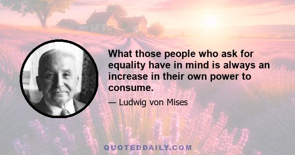 What those people who ask for equality have in mind is always an increase in their own power to consume.