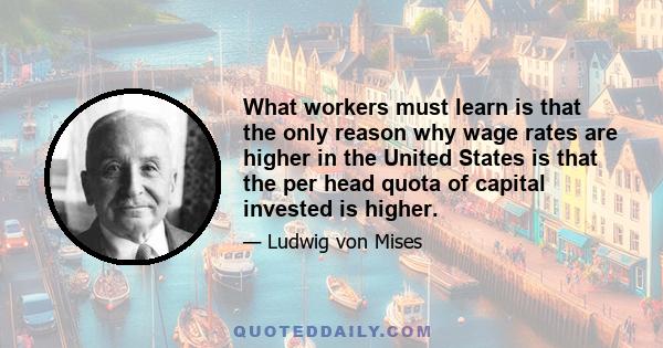 What workers must learn is that the only reason why wage rates are higher in the United States is that the per head quota of capital invested is higher.