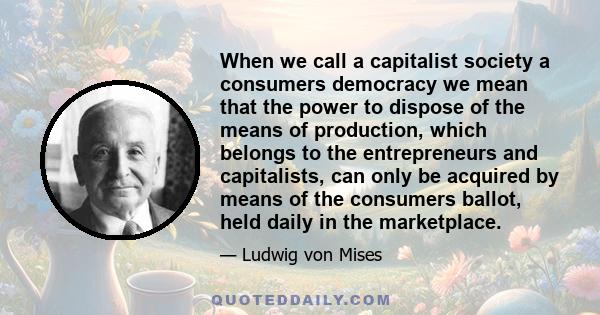 When we call a capitalist society a consumers democracy we mean that the power to dispose of the means of production, which belongs to the entrepreneurs and capitalists, can only be acquired by means of the consumers