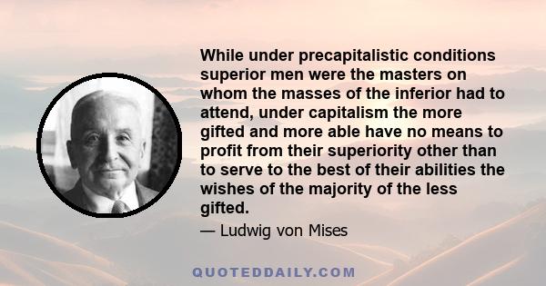 While under precapitalistic conditions superior men were the masters on whom the masses of the inferior had to attend, under capitalism the more gifted and more able have no means to profit from their superiority other