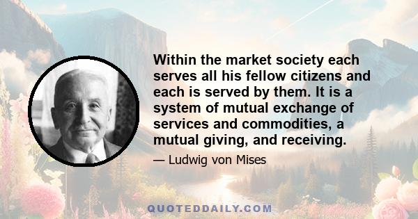 Within the market society each serves all his fellow citizens and each is served by them. It is a system of mutual exchange of services and commodities, a mutual giving, and receiving.