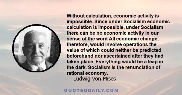 Without calculation, economic activity is impossible. Since under Socialism economic calculation is impossible, under Socialism there can be no economic activity in our sense of the word All economic change, therefore,