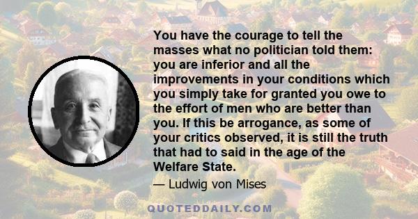 You have the courage to tell the masses what no politician told them: you are inferior and all the improvements in your conditions which you simply take for granted you owe to the effort of men who are better than you.