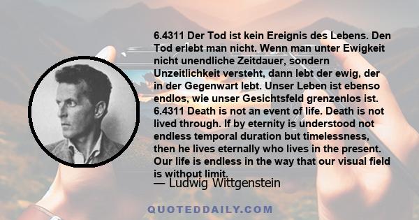 6.4311 Der Tod ist kein Ereignis des Lebens. Den Tod erlebt man nicht. Wenn man unter Ewigkeit nicht unendliche Zeitdauer, sondern Unzeitlichkeit versteht, dann lebt der ewig, der in der Gegenwart lebt. Unser Leben ist