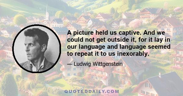 A picture held us captive. And we could not get outside it, for it lay in our language and language seemed to repeat it to us inexorably.