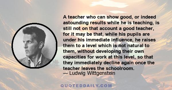 A teacher who can show good, or indeed astounding results while he is teaching, is still not on that account a good teacher, for it may be that, while his pupils are under his immediate influence, he raises them to a