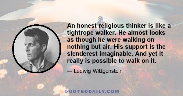 An honest religious thinker is like a tightrope walker. He almost looks as though he were walking on nothing but air. His support is the slenderest imaginable. And yet it really is possible to walk on it.