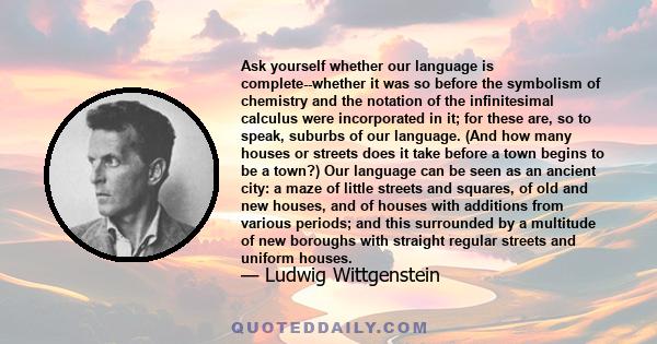 Ask yourself whether our language is complete--whether it was so before the symbolism of chemistry and the notation of the infinitesimal calculus were incorporated in it; for these are, so to speak, suburbs of our