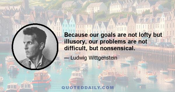 Because our goals are not lofty but illusory, our problems are not difficult, but nonsensical.